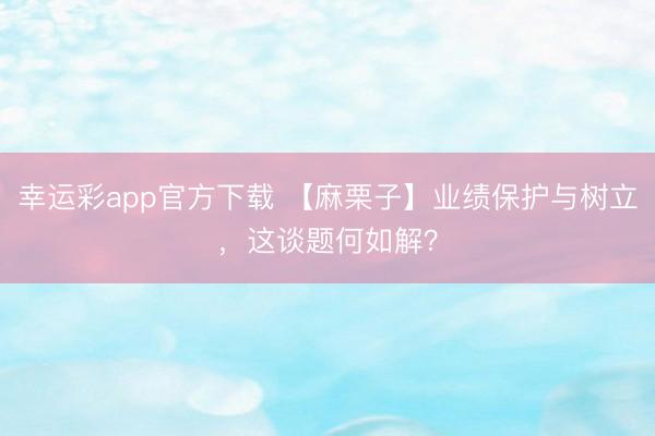 幸运彩app官方下载 【麻栗子】业绩保护与树立，<a href=