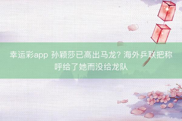 幸运彩app 孙颖莎已高出马龙? 海外乒联把称呼给了她而没给龙队