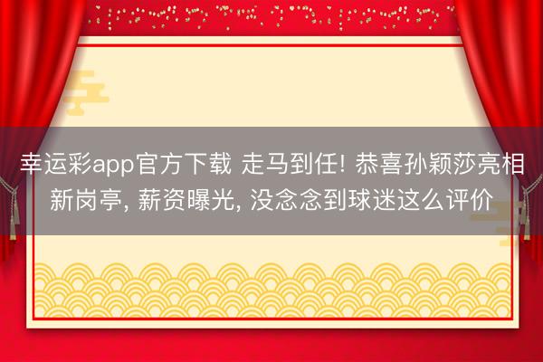 幸运彩app官方下载 走马到任! 恭喜孙颖莎亮相新岗亭， 薪资曝光， 没念念到球迷这么评价