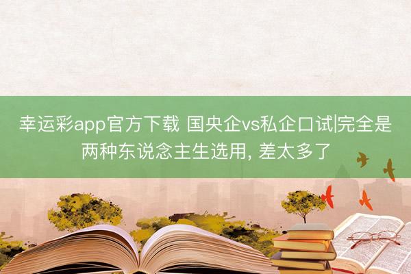 幸运彩app官方下载 国央企vs私企口试|完全是两种东说念主生选用， 差太多了