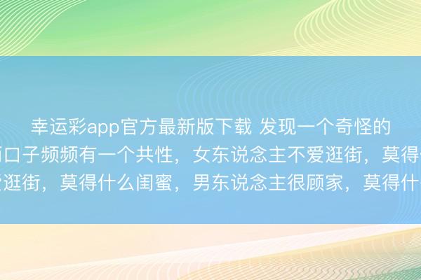 幸运彩app官方最新版下载 发现一个奇怪的表象：身边过得好的两口子频频有一个共性，女东说念主不爱逛街，莫得什么闺蜜，男东说念主很顾家，莫得什么酒肉一又友