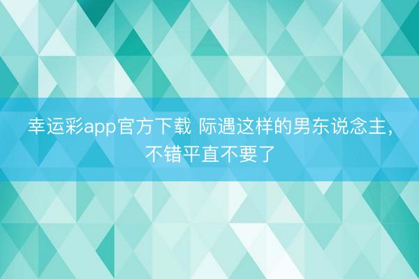 幸运彩app官方下载 际遇这样的男东说念主，不错平直不要了
