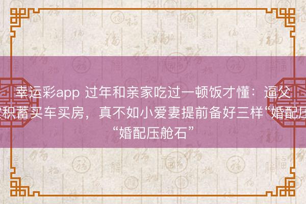 幸运彩app 过年和亲家吃过一顿饭才懂：逼父母掏空积蓄买车买房，真不如小爱妻提前备好三样“婚配压舱石”