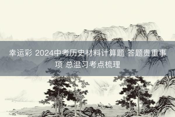 幸运彩 2024中考历史材料计算题 答题贵重事项 总温习考点梳理