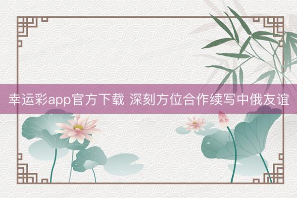 幸运彩app官方下载 深刻方位合作续写中俄友谊