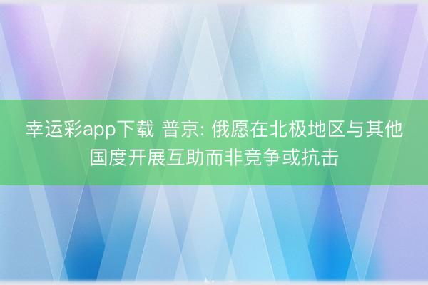 幸运彩app下载 普京: 俄愿在北极地区与其他国度开展互助而非竞争或抗击
