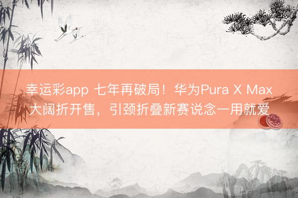 幸运彩app 七年再破局！华为Pura X Max大阔折开售，引颈折叠新赛说念一用就爱