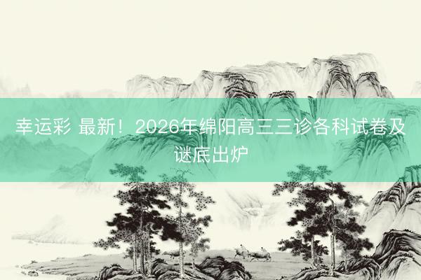 幸运彩 最新！2026年绵阳高三三诊各科试卷及谜底出炉