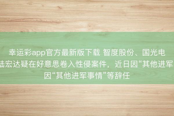幸运彩app官方最新版下载 智度股份、国光电器前董事长陆宏达疑在好意思卷入性侵案件，近日因“其他进军事情”等辞任