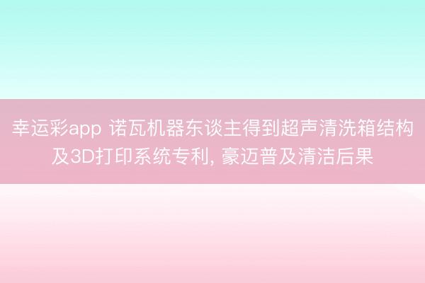 幸运彩app 诺瓦机器东谈主得到超声清洗箱结构及3D打印系统专利， 豪迈普及清洁后果
