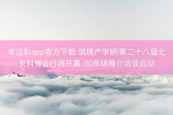 幸运彩app官方下载 筑境产学研|第二十八届北京科博会行将开幕 30余场推介洽谈启动
