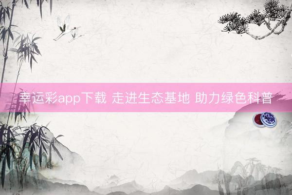 幸运彩app下载 走进生态基地 助力绿色科普