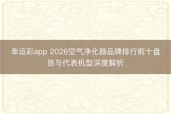 幸运彩app 2026空气净化器品牌排行前十盘货与代表机型深度解析
