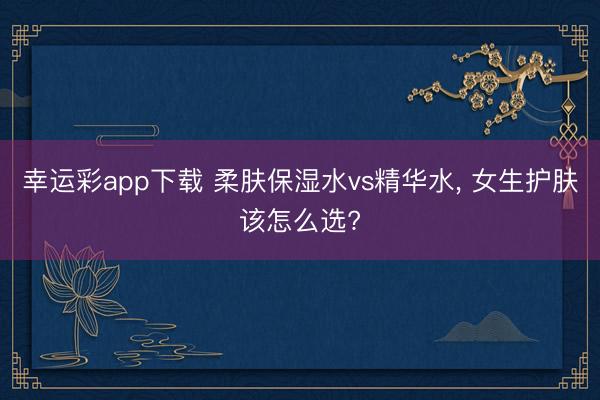 幸运彩app下载 柔肤保湿水vs精华水， 女生护肤该怎么选?