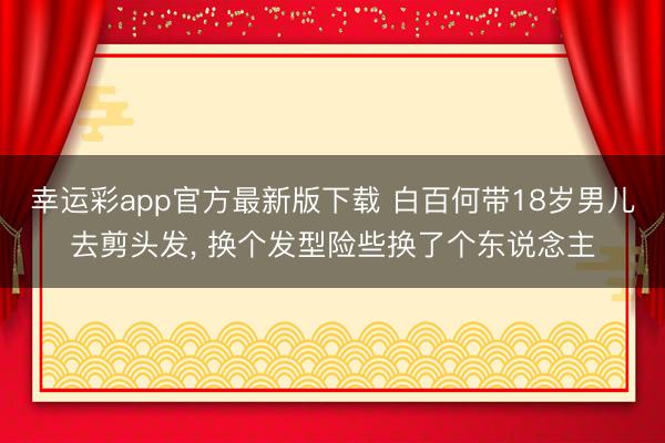 幸运彩app官方最新版下载 白百何带18岁男儿去剪头发， 换个发型险些换了个东说念主