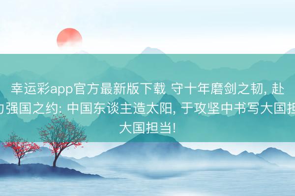 幸运彩app官方最新版下载 守十年磨剑之韧， 赴动力强国之约: 中国东谈主造太阳， 于攻坚中书写大国担当!