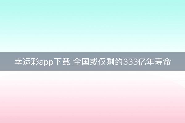幸运彩app下载 全国或仅剩约333亿年寿命
