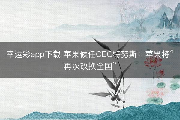 幸运彩app下载 苹果候任CEO特努斯：苹果将“再次改换全国”