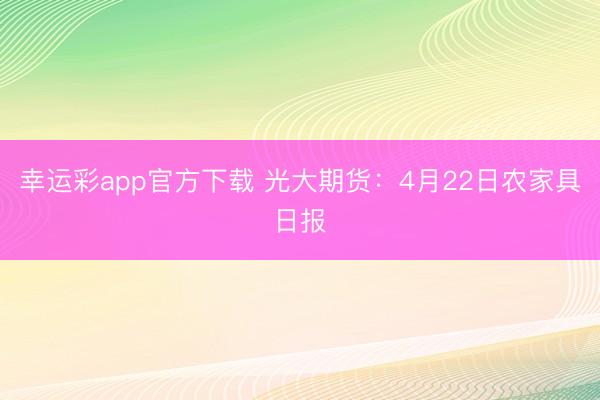 幸运彩app官方下载 光大期货：4月22日农家具日报