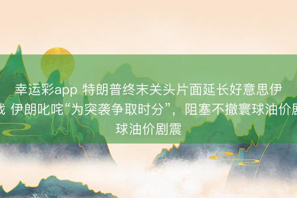 幸运彩app 特朗普终末关头片面延长好意思伊停战 伊朗叱咤“为突袭争取时分”，阻塞不撤寰球油价剧震