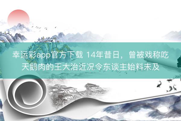 幸运彩app官方下载 14年昔日，曾被戏称吃天鹅肉的王大治近况令东谈主始料未及