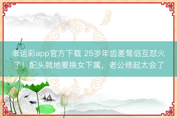 幸运彩app官方下载 25岁年齿差鸳侣互怼火了！配头就地要换女下属，老公修起太会了