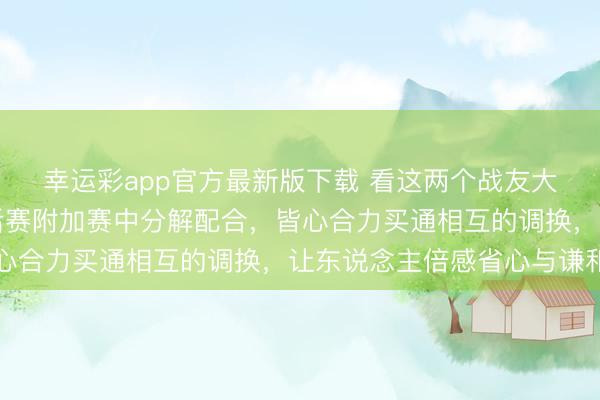 幸运彩app官方最新版下载 看这两个战友大陶与小高是如安在季后赛附加赛中分解配合，皆心合力买通相互的调换，让东说念主倍感省心与谦和