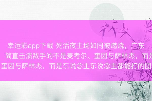 幸运彩app下载 死活夜主场如同被燃烧，广东东阳光以21分送走广州，简直击溃敌手的不是麦考尔、奎因与萨林杰，而是东说念主东说念主都能打的团队底盘