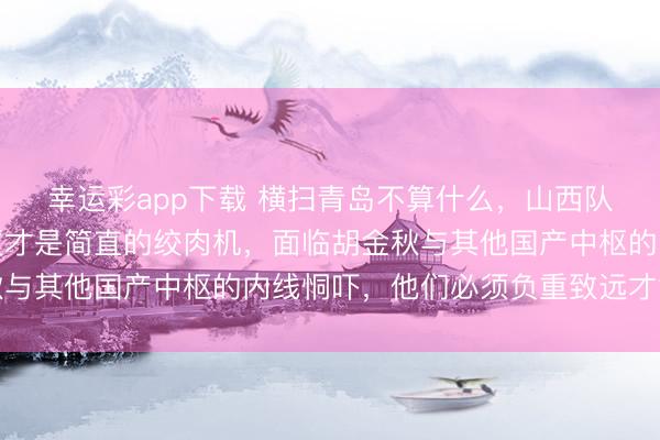 幸运彩app下载 横扫青岛不算什么，山西队下一轮行将对战的广厦才是简直的绞肉机，面临胡金秋与其他国产中枢的内线恫吓，他们必须负重致远才能安身