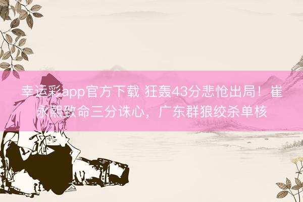 幸运彩app官方下载 狂轰43分悲怆出局！崔永熙致命三分诛心，广东群狼绞杀单核
