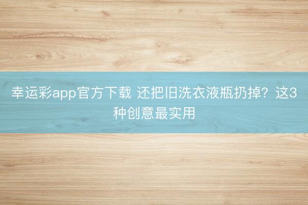 幸运彩app官方下载 还把旧洗衣液瓶扔掉？这3种创意最实用