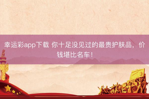 幸运彩app下载 你十足没见过的最贵护肤品，价钱堪比名车！