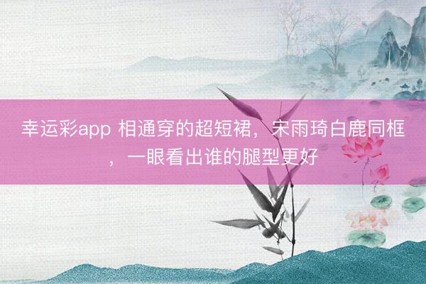 幸运彩app 相通穿的超短裙，宋雨琦白鹿同框，一眼看出谁的腿型更好