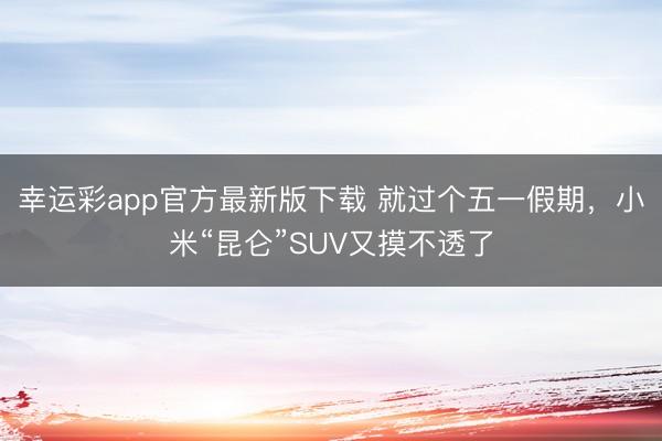 幸运彩app官方最新版下载 就过个五一假期，小米“昆仑”SUV又摸不透了