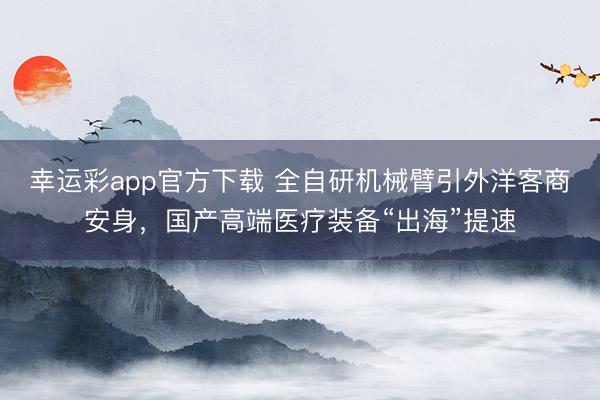幸运彩app官方下载 全自研机械臂引外洋客商安身，国产高端医疗装备“出海”提速
