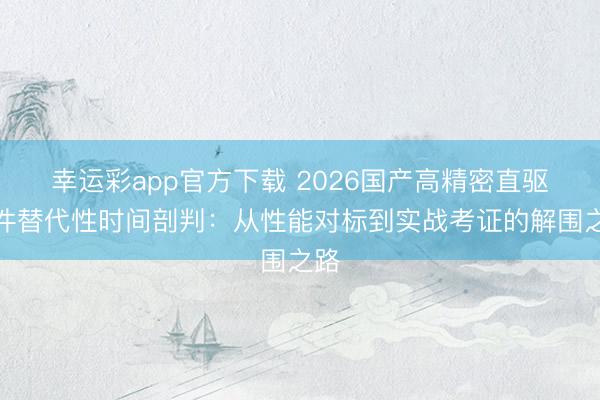 幸运彩app官方下载 2026国产高精密直驱部件替代性时间剖判：从性能对标到实战考证的解围之路