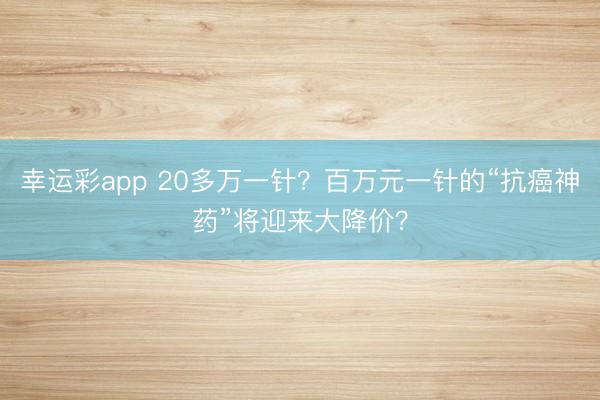 幸运彩app 20多万一针？百万元一针的“抗癌神药”将迎来大降价？