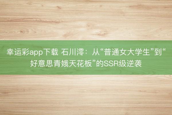 幸运彩app下载 石川澪：从“普通女大学生”到“好意思青娥天花板”的SSR级逆袭