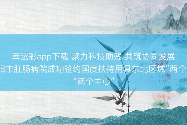 幸运彩app下载 聚力科技助残 共筑协同发展｜沈阳市肛肠病院成功签约国度扶持用具东北区域“两个中心”