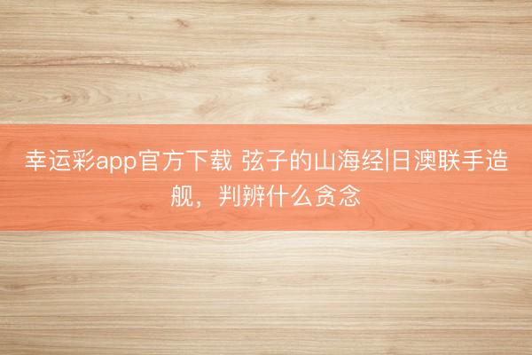 幸运彩app官方下载 弦子的山海经|日澳联手造舰，判辨什么贪念