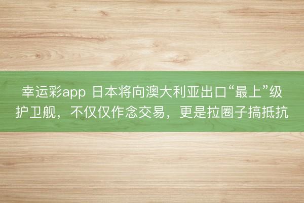 幸运彩app 日本将向澳大利亚出口“最上”级护卫舰，不仅仅作念交易，更是拉圈子搞抵抗