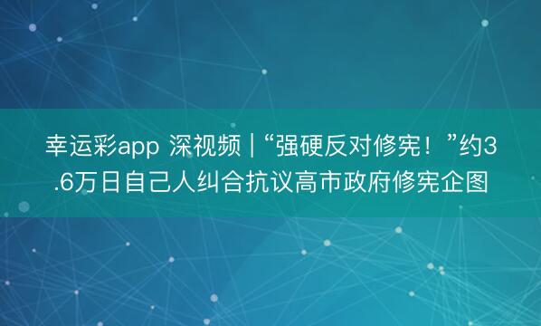 幸运彩app 深视频 | “强硬反对修宪！”约3.6万日自己人纠合抗议高市政府修宪企图