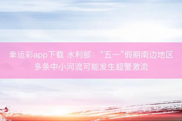 幸运彩app下载 水利部：“五一”假期南边地区多条中小河流可能发生超警激流