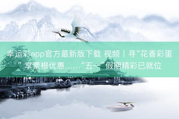 幸运彩app官方最新版下载 视频丨寻“花香彩蛋” 享票根优惠……“五一”假期精彩已就位