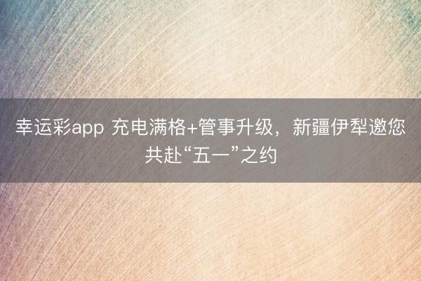 幸运彩app 充电满格+管事升级，新疆伊犁邀您共赴“五一”之约