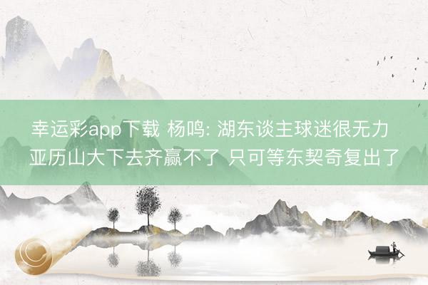 幸运彩app下载 杨鸣: 湖东谈主球迷很无力 亚历山大下去齐赢不了 只可等东契奇复出了