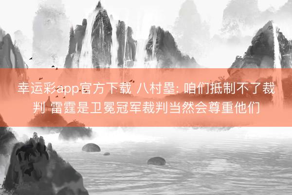 幸运彩app官方下载 八村塁: 咱们抵制不了裁判 雷霆是卫冕冠军裁判当然会尊重他们