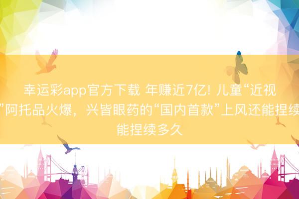 幸运彩app官方下载 年赚近7亿! 儿童“近视神药”阿托品火爆，兴皆眼药的“国内首款”上风还能捏续多久
