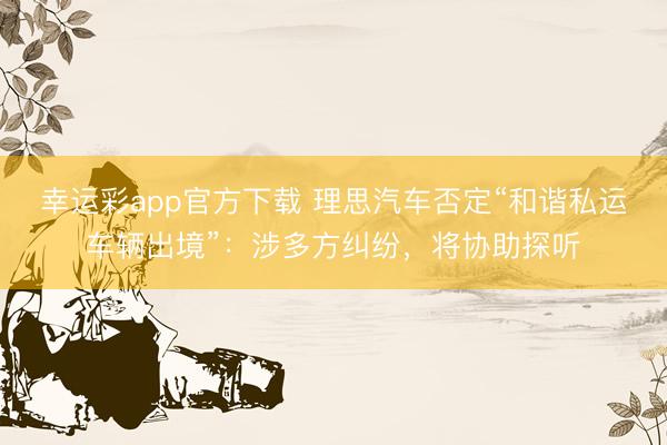 幸运彩app官方下载 理思汽车否定“和谐私运车辆出境”：涉多方纠纷，将协助探听