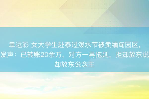 幸运彩 女大学生赴泰过泼水节被卖缅甸园区，家属发声：已转账20余万，对方一再拖延，拒却放东说念主